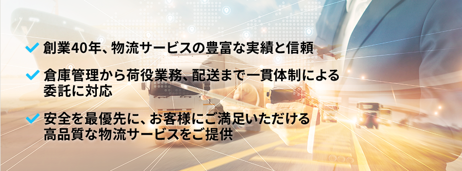 創業40年、物流サービスの豊富な実績と信頼、倉庫管理から荷役業務、配送まで一貫体制による委託に対応、安全を最優先に、お客様にご満足いただける高品質な物流サービスをご提供 